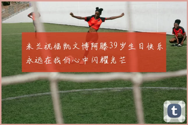 米兰祝福凯文博阿滕39岁生日快乐永远在我们心中闪耀光芒