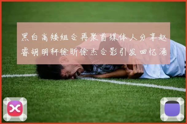 黑白高矮组合再聚首媒体人分享赵睿胡明轩徐昕徐杰合影引发回忆涌现