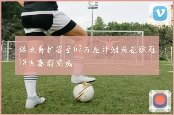 诺坎普扩容至62万座计划或在欧冠18决赛前完成