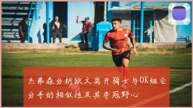 杰弗森分析欧文离开骑士与OK组合分手的相似性及其夺冠野心