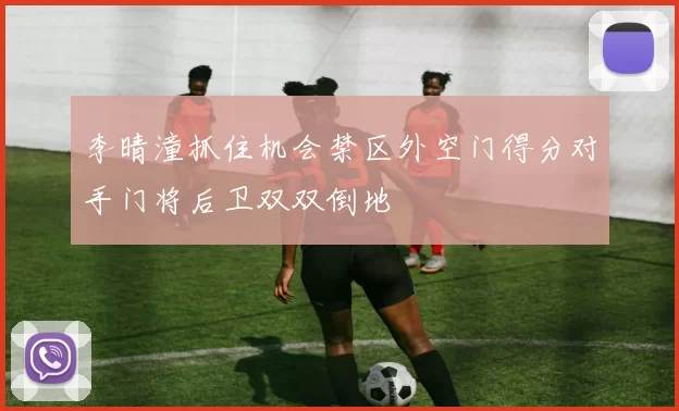 李晴潼抓住机会禁区外空门得分对手门将后卫双双倒地