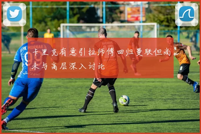 卡里克有意引拉师傅回归曼联但尚未与高层深入讨论