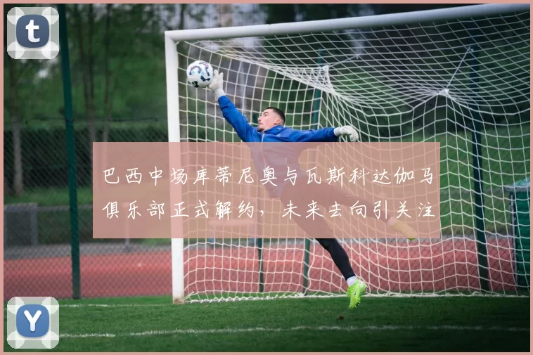 巴西中场库蒂尼奥与瓦斯科达伽马俱乐部正式解约，未来去向引关注