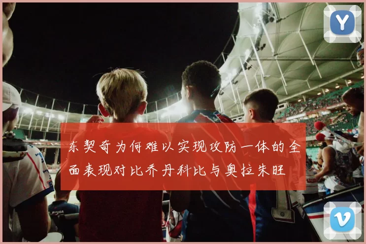 东契奇为何难以实现攻防一体的全面表现对比乔丹科比与奥拉朱旺