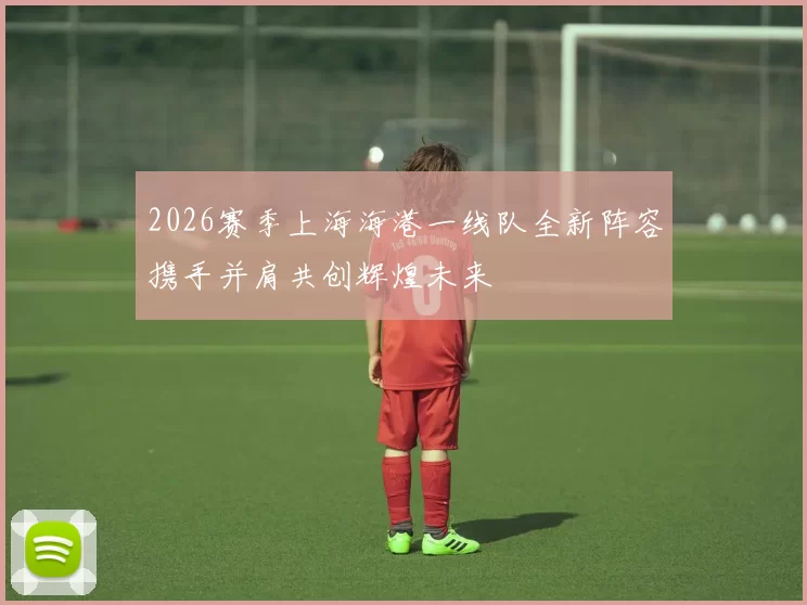 2026赛季上海海港一线队全新阵容携手并肩共创辉煌未来