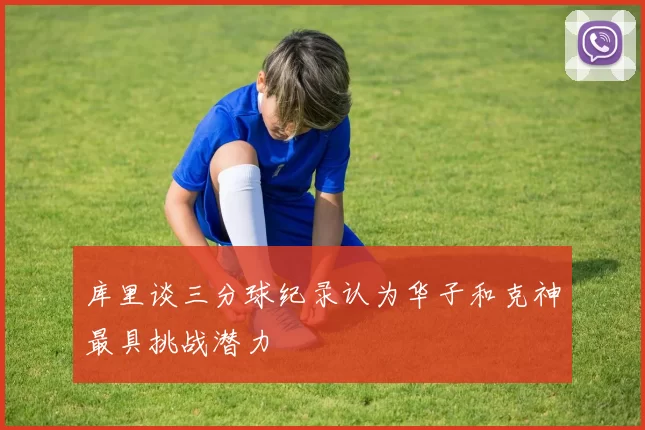 库里谈三分球纪录认为华子和克神最具挑战潜力