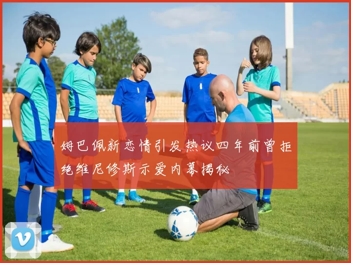 姆巴佩新恋情引发热议四年前曾拒绝维尼修斯示爱内幕揭秘