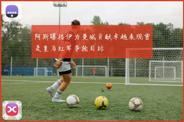 阿斯曝格伊为曼城贡献卓越表现曾是皇马红军争抢目标