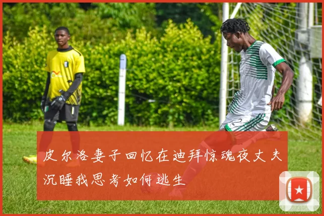 皮尔洛妻子回忆在迪拜惊魂夜丈夫沉睡我思考如何逃生