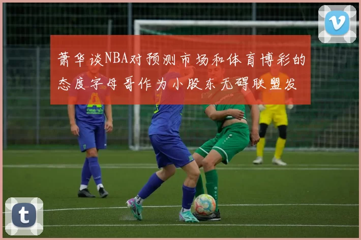 萧华谈NBA对预测市场和体育博彩的态度字母哥作为小股东无碍联盟发展