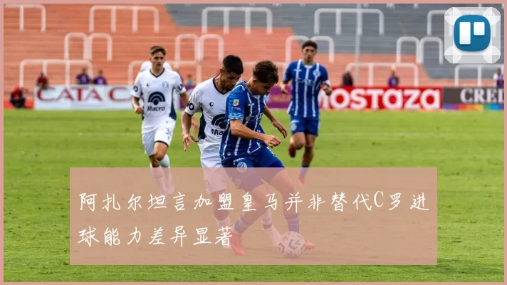 阿扎尔坦言加盟皇马并非替代C罗进球能力差异显著