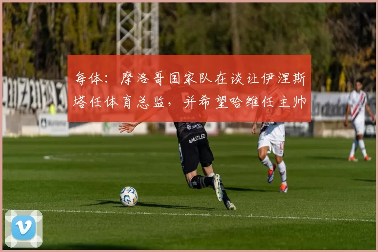 每体：摩洛哥国家队在谈让伊涅斯塔任体育总监，并希望哈维任主帅
