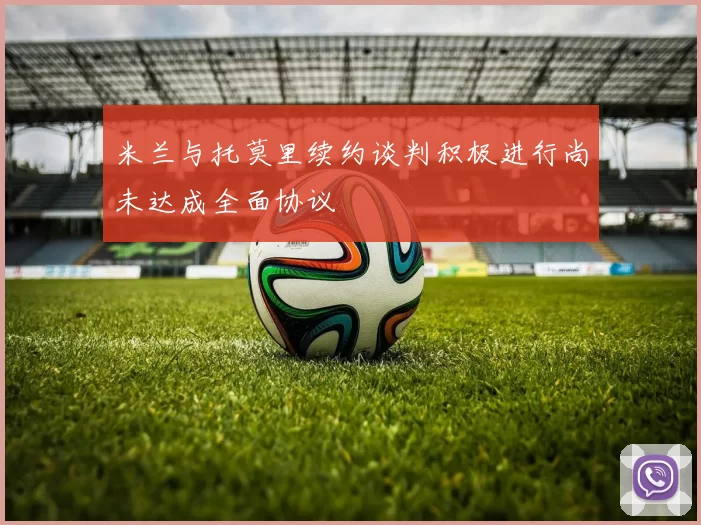 米兰与托莫里续约谈判积极进行尚未达成全面协议