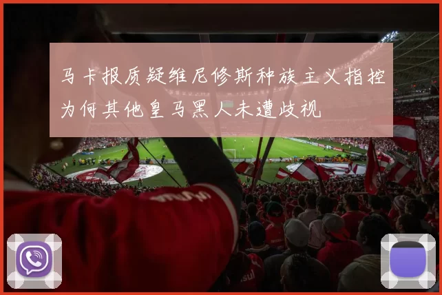 马卡报质疑维尼修斯种族主义指控为何其他皇马黑人未遭歧视
