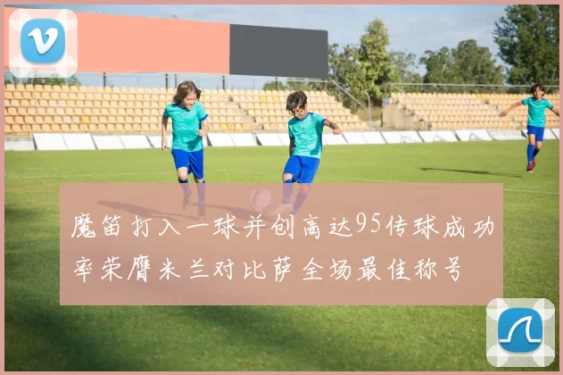 魔笛打入一球并创高达95传球成功率荣膺米兰对比萨全场最佳称号