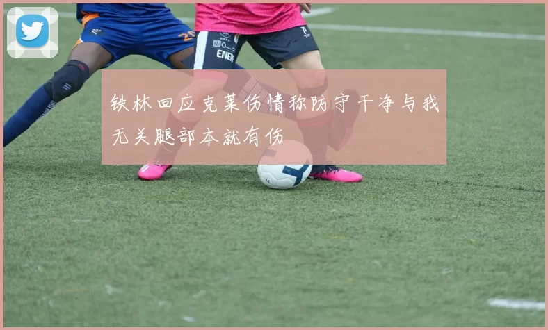 铁林回应克莱伤情称防守干净与我无关腿部本就有伤