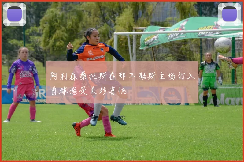 阿利森桑托斯在那不勒斯主场打入首球感受美妙喜悦
