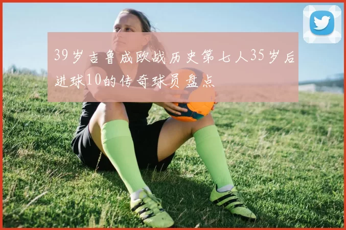 39岁吉鲁成欧战历史第七人35岁后进球10的传奇球员盘点