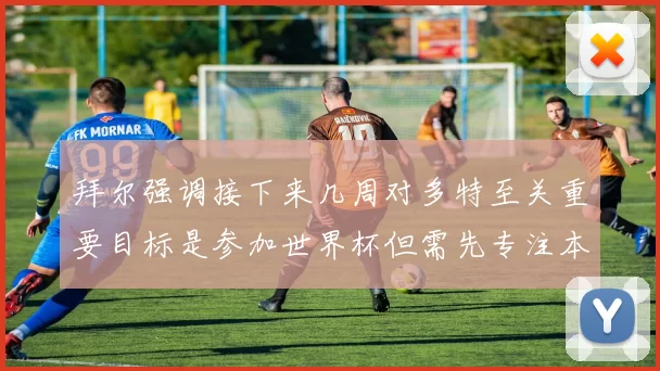 拜尔强调接下来几周对多特至关重要目标是参加世界杯但需先专注本赛季表现