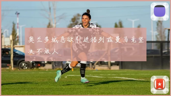 奥兰多城急欲引进格列兹曼马竞坚决不放人